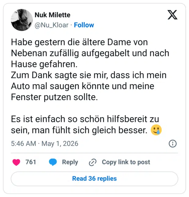 Habe gestern die ältere Dame von Nebenan zufällig aufgegabelt und nach Hause gefahren. Zum Dank sagte sie mir, dass ich mein Auto mal saugen könnte und meine Fenster putzen sollte. Es ist einfach so schön hilfsbereit zu sein, man fühlt sich gleich besser.