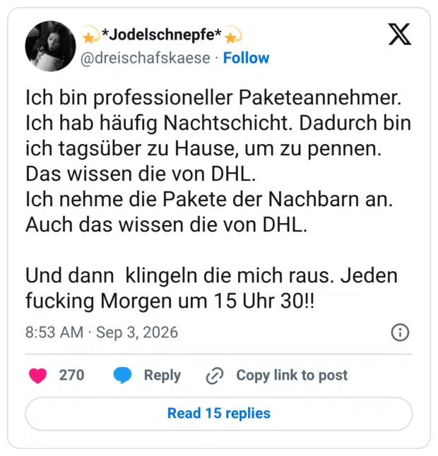 Ich bin professioneller Paketeannehmer. Ich hab häufig Nachtschicht. Dadurch bin ich tagsüber zu Hause, um zu pennen. Das wissen die von DHL. Ich nehme die Pakete der Nachbarn an. Auch das wissen die von DHL. Und dann klingeln die mich raus. Jeden fucking Morgen um 15 Uhr 30!!