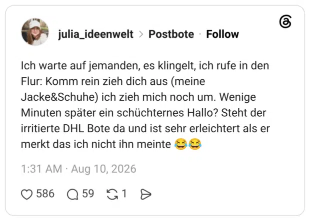 Ich warte auf jemanden, es klingelt, ich rufe in den Flur: Komm rein zieh dich aus (meine Jacke&Schuhe) ich zieh mich noch um. Wenige Minuten später ein schüchternes Hallo? Steht der irritierte DHL Bote da und ist sehr erleichtert als er merkt das ich nicht ihn meinte 😂😂
