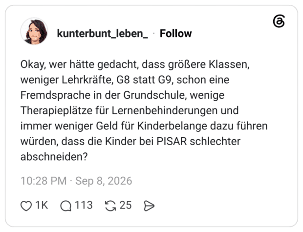 Okay, wer hätte gedacht, dass größere Klassen, weniger Lehrkräfte, G8 statt G9, schon eine Fremdsprache in der Grundschule, wenige Therapieplätze für Lernenbehinderungen und immer weniger Geld für Kinderbelange dazu führen würden, dass die Kinder bei PISAR schlechter abschneiden?