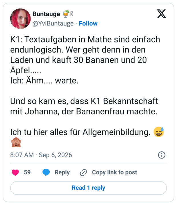K1: Textaufgaben in Mathe sind einfach endunlogisch. Wer geht denn in den Laden und kauft 30 Bananen und 20 Äpfel..... Ich: Ähm.... warte. Und so kam es, dass K1 Bekanntschaft mit Johanna, der Bananenfrau machte. Ich tu hier alles für Allgemeinbildung. 😅🙈