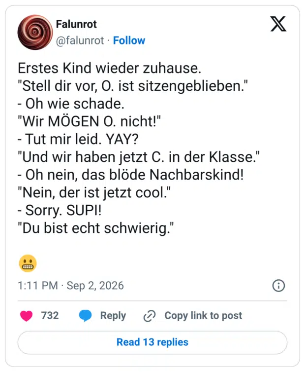 Erstes Kind wieder zuhause. "Stell dir vor, O. ist sitzengeblieben." - Oh wie schade. "Wir MÖGEN O. nicht!" - Tut mir leid. YAY? "Und wir haben jetzt C. in der Klasse." - Oh nein, das blöde Nachbarskind! "Nein, der ist jetzt cool." - Sorry. SUPI! "Du bist echt schwierig."