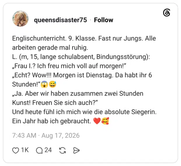 Englischunterricht. 9. Klasse. Fast nur Jungs. Alle arbeiten gerade mal ruhig. L. (m, 15, lange schulabsent, Bindungsstörung): „Frau I.? Ich freu mich voll auf morgen!“ „Echt? Wow!!! Morgen ist Dienstag. Da habt ihr 6 Stunden!“😱😅 „Ja. Aber wir haben zusammen zwei Stunden Kunst! Freuen Sie sich auch?“ Und heute fühl ich mich wie die absolute Siegerin. Ein Jahr hab ich gebraucht. ❤️🥰