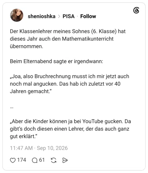 Der Klassenlehrer meines Sohnes (6. Klasse) hat dieses Jahr auch den Mathematikunterricht übernommen. Beim Elternabend sagte er irgendwann: „Joa, also Bruchrechnung musst ich mir jetzt auch noch mal angucken. Das hab ich zuletzt vor 40 Jahren gemacht.“ … „Aber die Kinder können ja bei YouTube gucken. Da gibt’s doch diesen einen Lehrer, der das auch ganz gut erklärt.“