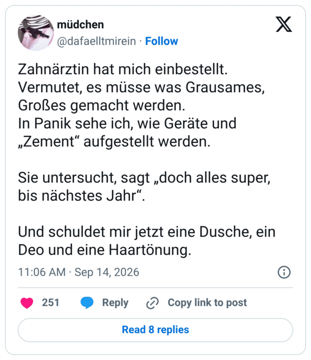 Zahnärztin hat mich einbestellt. Vermutet, es müsse was Grausames, Großes gemacht werden. In Panik sehe ich, wie Geräte und „Zement“ aufgestellt werden. Sie untersucht, sagt „doch alles super, bis nächstes Jahr“. Und schuldet mir jetzt eine Dusche, ein Deo und eine Haartönung.