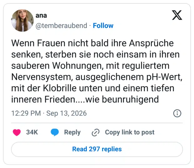 Wenn Frauen nicht bald ihre Ansprüche senken, sterben sie noch einsam in ihren sauberen Wohnungen, mit reguliertem Nervensystem, ausgeglichenem pH-Wert, mit der Klobrille unten und einem tiefen inneren Frieden....wie beunruhigend