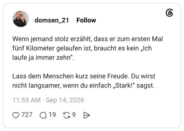 Wenn jemand stolz erzählt, dass er zum ersten Mal fünf Kilometer gelaufen ist, braucht es kein „Ich laufe ja immer zehn“. Lass dem Menschen kurz seine Freude. Du wirst nicht langsamer, wenn du einfach „Stark!“ sagst.