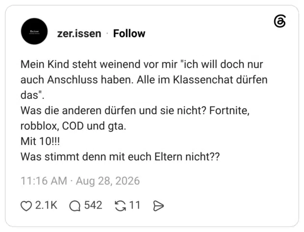 Mein Kind steht weinend vor mir "ich will doch nur auch Anschluss haben. Alle im Klassenchat dürfen das". Was die anderen dürfen und sie nicht? Fortnite, robblox, COD und gta. Mit 10!!! Was stimmt denn mit euch Eltern nicht