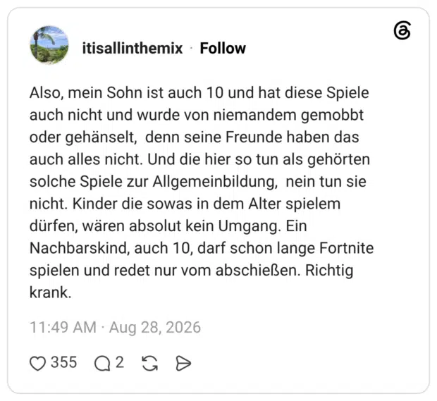 Also, mein Sohn ist auch 10 und hat diese Spiele auch nicht und wurde von niemandem gemobbt oder gehänselt, denn seine Freunde haben das auch alles nicht. Und die hier so tun als gehörten solche Spiele zur Allgemeinbildung, nein tun sie nicht. Kinder die sowas in dem Alter spielem dürfen, wären absolut kein Umgang. Ein Nachbarskind, auch 10, darf schon lange Fortnite spielen und redet nur vom abschießen. Richtig krank.