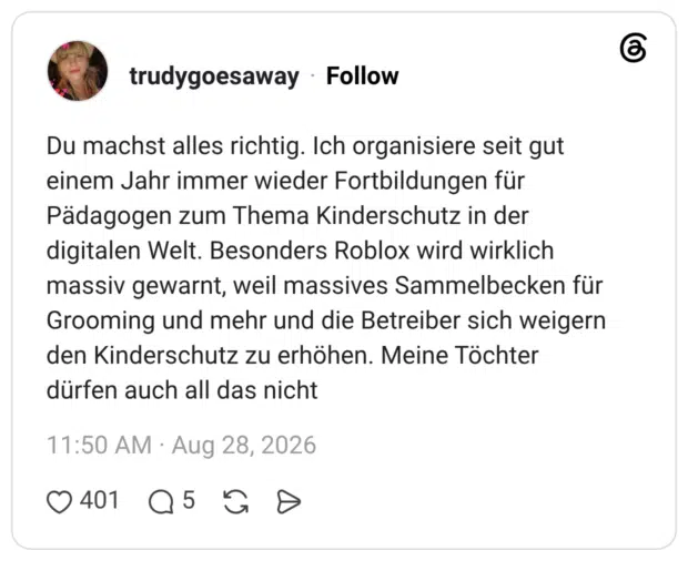 Du machst alles richtig. Ich organisiere seit gut einem Jahr immer wieder Fortbildungen für Pädagogen zum Thema Kinderschutz in der digitalen Welt. Besonders Roblox wird wirklich massiv gewarnt, weil massives Sammelbecken für Grooming und mehr und die Betreiber sich weigern den Kinderschutz zu erhöhen. Meine Töchter dürfen auch all das nicht