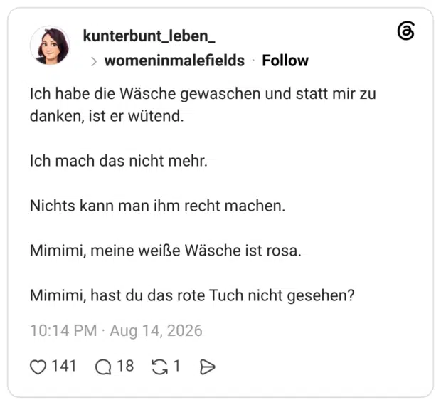 Ich habe die Wäsche gewaschen und statt mir zu danken, ist er wütend. Ich mach das nicht mehr. Nichts kann man ihm recht machen. Mimimi, meine weiße Wäsche ist rosa. Mimimi, hast du das rote Tuch nicht gesehen?