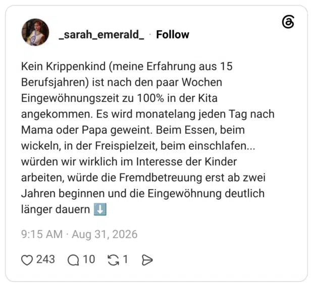 Kein Krippenkind (meine Erfahrung aus 15 Berufsjahren) ist nach den paar Wochen Eingewöhnungszeit zu 100% in der Kita angekommen. Es wird monatelang jeden Tag nach Mama oder Papa geweint. Beim Essen, beim wickeln, in der Freispielzeit, beim einschlafen... würden wir wirklich im Interesse der Kinder arbeiten, würde die Fremdbetreuung erst ab zwei Jahren beginnen und die Eingewöhnung deutlich länger dauern ⬇️