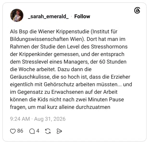 Als Bsp die Wiener Krippenstudie (Institut für Bildungswissenschaften Wien). Dort hat man im Rahmen der Studie den Level des Stresshormons der Krippenkinder gemessen, und der entsprach dem Stresslevel eines Managers, der 60 Stunden die Woche arbeitet. Dazu dann die Geräuschkulisse, die so hoch ist, dass die Erzieher eigentlich mit Gehörschutz arbeiten müssten... und im Gegensatz zu Erwachsenen auf der Arbeit können die Kids nicht nach zwei Minuten Pause fragen, um mal kurz alleine durchzuatmen