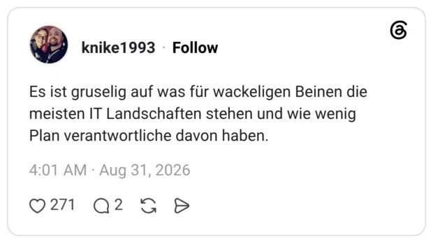 Es ist gruselig auf was für wackeligen Beinen die meisten IT Landschaften stehen und wie wenig Plan verantwortliche davon haben.