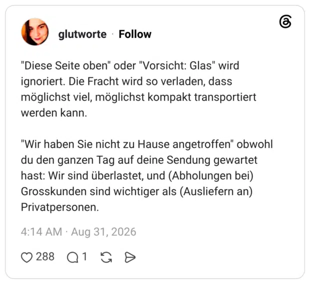 "Diese Seite oben" oder "Vorsicht: Glas" wird ignoriert. Die Fracht wird so verladen, dass möglichst viel, möglichst kompakt transportiert werden kann. "Wir haben Sie nicht zu Hause angetroffen" obwohl du den ganzen Tag auf deine Sendung gewartet hast: Wir sind überlastet, und (Abholungen bei) Grosskunden sind wichtiger als (Ausliefern an) Privatpersonen.