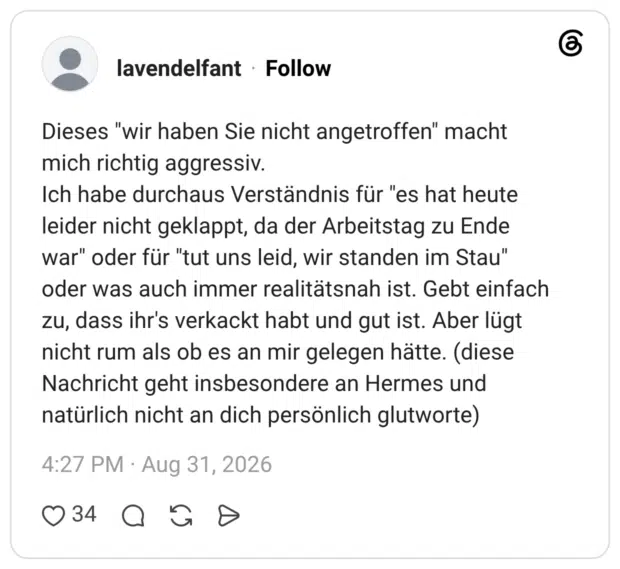 Dieses "wir haben Sie nicht angetroffen" macht mich richtig aggressiv. Ich habe durchaus Verständnis für "es hat heute leider nicht geklappt, da der Arbeitstag zu Ende war" oder für "tut uns leid, wir standen im Stau" oder was auch immer realitätsnah ist. Gebt einfach zu, dass ihr's verkackt habt und gut ist. Aber lügt nicht rum als ob es an mir gelegen hätte. (diese Nachricht geht insbesondere an Hermes und natürlich nicht an dich persönlich glutworte)