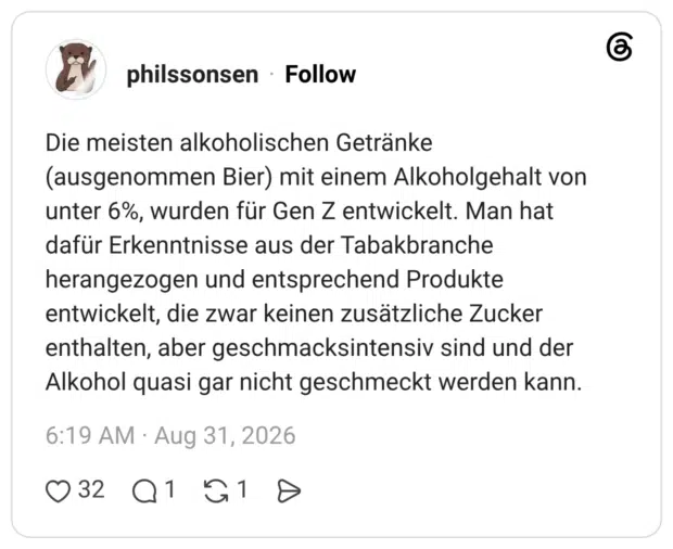 Die meisten alkoholischen Getränke (ausgenommen Bier) mit einem Alkoholgehalt von unter 6%, wurden für Gen Z entwickelt. Man hat dafür Erkenntnisse aus der Tabakbranche herangezogen und entsprechend Produkte entwickelt, die zwar keinen zusätzliche Zucker enthalten, aber geschmacksintensiv sind und der Alkohol quasi gar nicht geschmeckt werden kann.