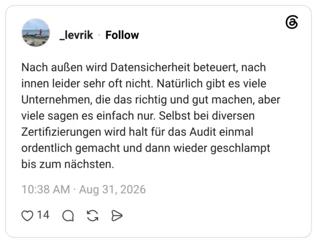 Nach außen wird Datensicherheit beteuert, nach innen leider sehr oft nicht. Natürlich gibt es viele Unternehmen, die das richtig und gut machen, aber viele sagen es einfach nur. Selbst bei diversen Zertifizierungen wird halt für das Audit einmal ordentlich gemacht und dann wieder geschlampt bis zum nächsten.