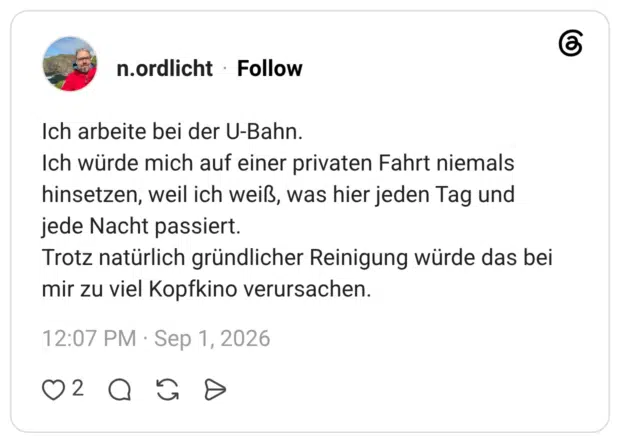 Ich arbeite bei der U-Bahn. Ich würde mich auf einer privaten Fahrt niemals hinsetzen, weil ich weiß, was hier jeden Tag und jede Nacht passiert. Trotz natürlich gründlicher Reinigung würde das bei mir zu viel Kopfkino verursachen.