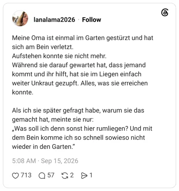 Meine Oma ist einmal im Garten gestürzt und hat sich am Bein verletzt. Aufstehen konnte sie nicht mehr. Während sie darauf gewartet hat, dass jemand kommt und ihr hilft, hat sie im Liegen einfach weiter Unkraut gezupft. Alles, was sie erreichen konnte. Als ich sie später gefragt habe, warum sie das gemacht hat, meinte sie nur: „Was soll ich denn sonst hier rumliegen? Und mit dem Bein komme ich so schnell sowieso nicht wieder in den Garten