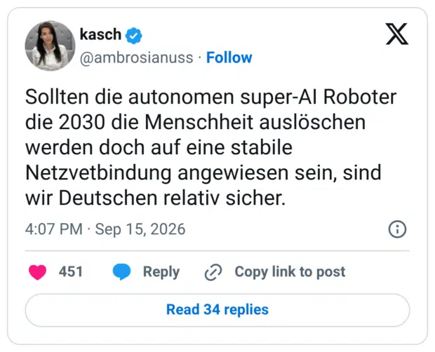 Sollten die autonomen super-Al Roboter die 2030 die Menschheit auslöschen werden doch auf eine stabile Netzvetbindung angewiesen sein, sind wir Deutschen relativ sicher.