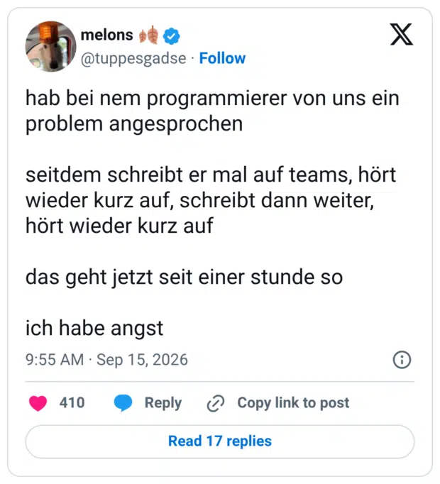 hab bei nem programmierer von uns ein problem angesprochen seitdem schreibt er mal auf teams, hört wieder kurz auf, schreibt dann weiter, hört wieder kurz auf das geht jetzt seit einer stunde so ich habe angst