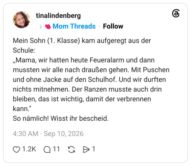Mein Sohn (1. Klasse) kam aufgeregt aus der Schule: ,,Mama, wir hatten heute Feueralarm und dann mussten wir alle nach draußen gehen. Mit Puschen und ohne Jacke auf den Schulhof. Und wir durften nichts mitnehmen. Der Ranzen musste auch drin bleiben, das ist wichtig, damit der verbrennen kann." So nämlich! Wisst ihr bescheid.