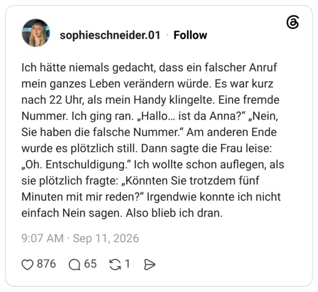 Ich hätte niemals gedacht, dass ein falscher Anruf mein ganzes Leben verändern würde. Es war kurz nach 22 Uhr, als mein Handy klingelte. Eine fremde Nummer. Ich ging ran. „Hallo… ist da Anna?“ „Nein, Sie haben die falsche Nummer.“ Am anderen Ende wurde es plötzlich still. Dann sagte die Frau leise: „Oh. Entschuldigung.“ Ich wollte schon auflegen, als sie plötzlich fragte: „Könnten Sie trotzdem fünf Minuten mit mir reden?“ Irgendwie konnte ich nicht einfach Nein sagen. Also blieb ich dran.