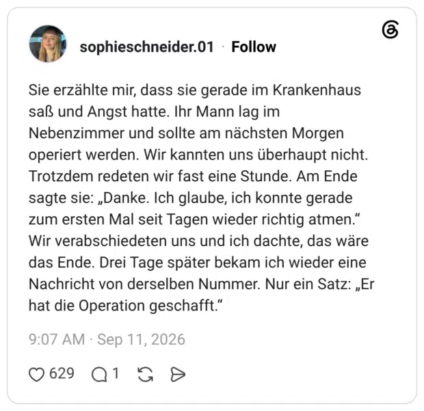 Sie erzählte mir, dass sie gerade im Krankenhaus saß und Angst hatte. Ihr Mann lag im Nebenzimmer und sollte am nächsten Morgen operiert werden. Wir kannten uns überhaupt nicht. Trotzdem redeten wir fast eine Stunde. Am Ende sagte sie: „Danke. Ich glaube, ich konnte gerade zum ersten Mal seit Tagen wieder richtig atmen.“ Wir verabschiedeten uns und ich dachte, das wäre das Ende. Drei Tage später bekam ich wieder eine Nachricht von derselben Nummer. Nur ein Satz: „Er hat die Operation geschafft.“