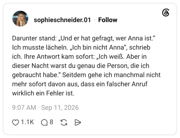 Darunter stand: „Und er hat gefragt, wer Anna ist.“ Ich musste lächeln. „Ich bin nicht Anna“, schrieb ich. Ihre Antwort kam sofort: „Ich weiß. Aber in dieser Nacht warst du genau die Person, die ich gebraucht habe.“ Seitdem gehe ich manchmal nicht mehr sofort davon aus, dass ein falscher Anruf wirklich ein Fehler ist. 3 / 4