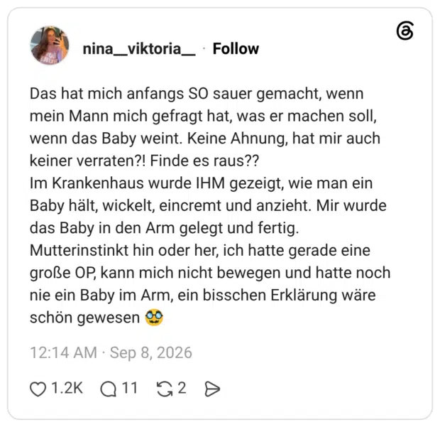 Das hat mich anfangs SO sauer gemacht, wenn mein Mann mich gefragt hat, was er machen soll, wenn das Baby weint. Keine Ahnung, hat mir auch keiner verraten?! Finde es raus?? Im Krankenhaus wurde IHM gezeigt, wie man ein Baby hält, wickelt, eincremt und anzieht. Mir wurde das Baby in den Arm gelegt und fertig. Mutterinstinkt hin oder her, ich hatte gerade eine große OP, kann mich nicht bewegen und hatte noch nie ein Baby im Arm, ein bisschen Erklärung wäre schön gewesen 🥸
