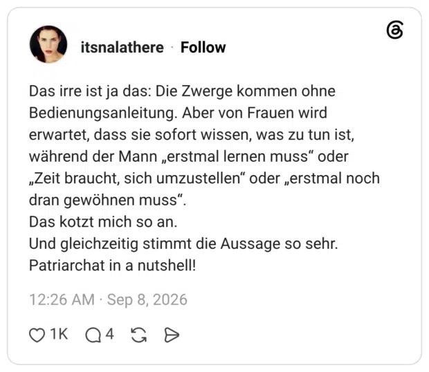 Das irre ist ja das: Die Zwerge kommen ohne Bedienungsanleitung. Aber von Frauen wird erwartet, dass sie sofort wissen, was zu tun ist, während der Mann „erstmal lernen muss“ oder „Zeit braucht, sich umzustellen“ oder „erstmal noch dran gewöhnen muss“. Das kotzt mich so an. Und gleichzeitig stimmt die Aussage so sehr. Patriarchat in a nutshell!