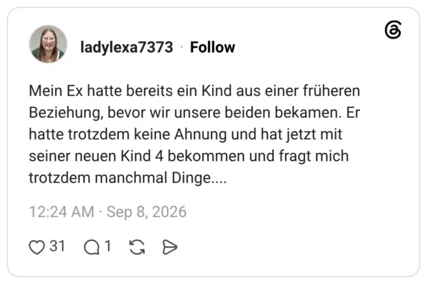 Mein Ex hatte bereits ein Kind aus einer früheren Beziehung, bevor wir unsere beiden bekamen. Er hatte trotzdem keine Ahnung und hat jetzt mit seiner neuen Kind 4 bekommen und fragt mich trotzdem manchmal Dinge....