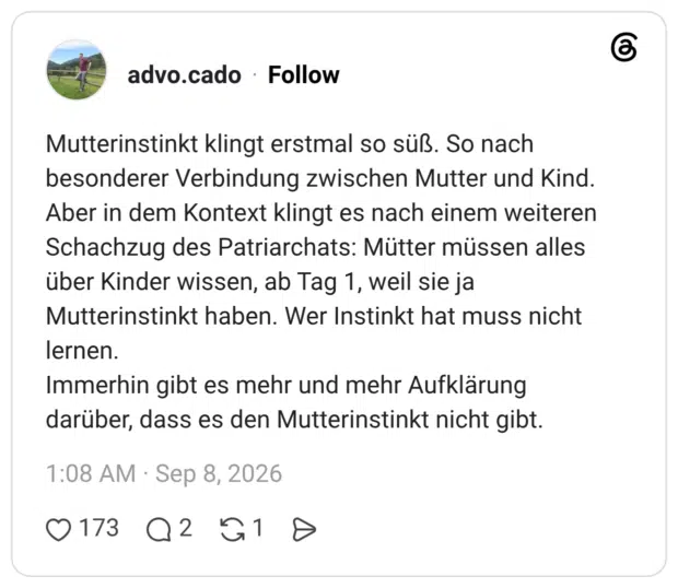 Mutterinstinkt klingt erstmal so süß. So nach besonderer Verbindung zwischen Mutter und Kind. Aber in dem Kontext klingt es nach einem weiteren Schachzug des Patriarchats: Mütter müssen alles über Kinder wissen, ab Tag 1, weil sie ja Mutterinstinkt haben. Wer Instinkt hat muss nicht lernen. Immerhin gibt es mehr und mehr Aufklärung darüber, dass es den Mutterinstinkt nicht gibt.