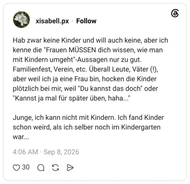 Hab zwar keine Kinder und will auch keine, aber ich kenne die "Frauen MÜSSEN dich wissen, wie man mit Kindern umgeht"-Aussagen nur zu gut. Familienfest, Verein, etc. Überall Leute, Väter (!), aber weil ich ja eine Frau bin, hocken die Kinder plötzlich bei mir, weil "Du kannst das doch" oder "Kannst ja mal für später üben, haha..." Junge, ich kann nicht mit Kindern. Ich fand Kinder schon weird, als ich selber noch im Kindergarten war...