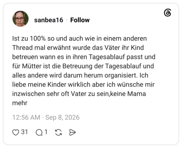 Ist zu 100% so und auch wie in einem anderen Thread mal erwähnt wurde das Väter ihr Kind betreuen wann es in ihren Tagesablauf passt und für Mütter ist die Betreuung der Tagesablauf und alles andere wird darum herum organisiert. Ich liebe meine Kinder wirklich aber ich wünsche mir inzwischen sehr oft Vater zu sein,keine Mama mehr