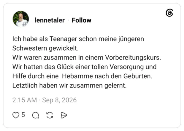 lennetaler 08.09.2026 Ich habe als Teenager schon meine jüngeren Schwestern gewickelt. Wir waren zusammen in einem Vorbereitungskurs. Wir hatten das Glück einer tollen Versorgung und Hilfe durch eine Hebamme nach den Geburten. Letztlich haben wir zusammen gelernt.