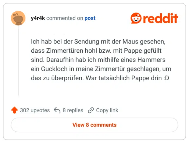Ich hab bei der Sendung mit der Maus gesehen, dass Zimmertüren hohl bzw. mit Pappe gefüllt sind. Daraufhin hab ich mithilfe eines Hammers ein Guckloch in meine Zimmertür geschlagen, um das zu überprüfen. War tatsächlich Pappe drin :D