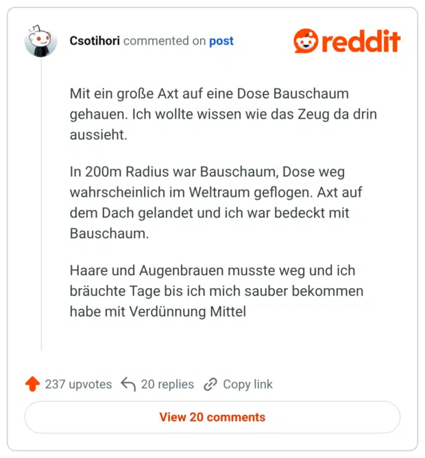 Mit ein große Axt auf eine Dose Bauschaum gehauen. Ich wollte wissen wie das Zeug da drin aussieht. In 200m Radius war Bauschaum, Dose weg wahrscheinlich im Weltraum geflogen. Axt auf dem Dach gelandet und ich war bedeckt mit Bauschaum. Haare und Augenbrauen musste weg und ich bräuchte Tage bis ich mich sauber bekommen habe mit Verdünnung Mittel