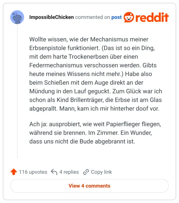 Wollte wissen, wie der Mechanismus meiner Erbsenpistole funktioniert. (Das ist so ein Ding, mit dem harte Trockenerbsen über einen Federmechanismus verschossen werden. Gibts heute meines Wissens nicht mehr.) Habe also beim Schießen mit dem Auge direkt an der Mündung in den Lauf geguckt. Zum Glück war ich schon als Kind Brillenträger, die Erbse ist am Glas abgeprallt. Mann, kam ich mir hinterher doof vor. Ach ja: ausprobiert, wie weit Papierflieger fliegen, während sie brennen. Im Zimmer. Ein Wunder, dass uns nicht die Bude abgebrannt ist.