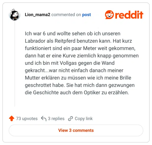 Ich war 6 und wollte sehen ob ich unseren Labrador als Reitpferd benutzen kann. Hat kurz funktioniert sind ein paar Meter weit gekommen, dann hat er eine Kurve ziemlich knapp genommen und ich bin mit Vollgas gegen die Wand gekracht...war nicht einfach danach meiner Mutter erklären zu müssen wie ich meine Brille geschrottet habe. Sie hat mich dann gezwungen die Geschichte auch dem Optiker zu erzählen.