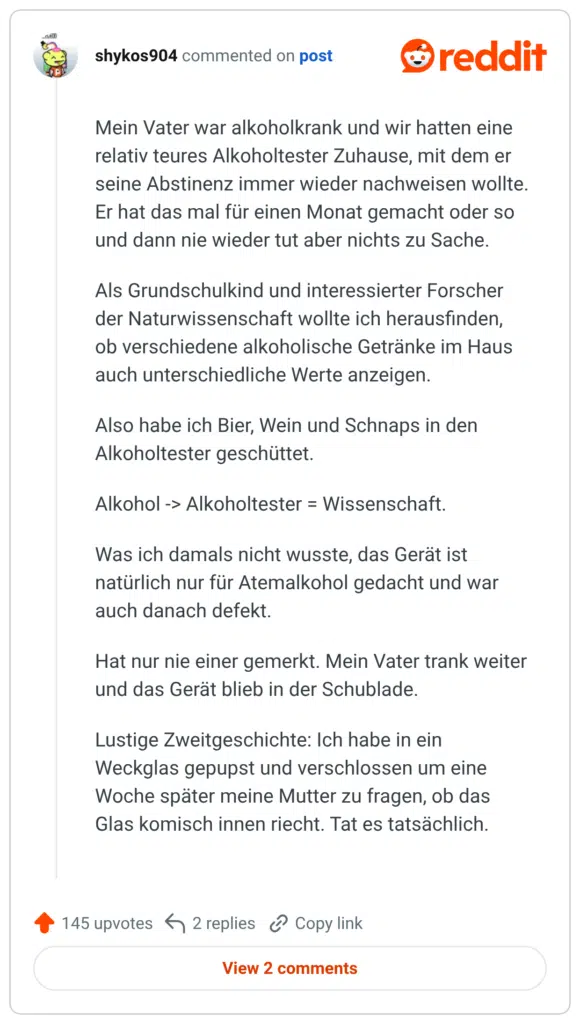 Mein Vater war alkoholkrank und wir hatten eine relativ teures Alkoholtester Zuhause, mit dem er seine Abstinenz immer wieder nachweisen wollte. Er hat das mal für einen Monat gemacht oder so und dann nie wieder tut aber nichts zu Sache. Als Grundschulkind und interessierter Forscher der Naturwissenschaft wollte ich herausfinden, ob verschiedene alkoholische Getränke im Haus auch unterschiedliche Werte anzeigen. Also habe ich Bier, Wein und Schnaps in den Alkoholtester geschüttet. Alkohol -> Alkoholtester = Wissenschaft. Was ich damals nicht wusste, das Gerät ist natürlich nur für Atemalkohol gedacht und war auch danach defekt. Hat nur nie einer gemerkt. Mein Vater trank weiter und das Gerät blieb in der Schublade. Lustige Zweitgeschichte: Ich habe in ein Weckglas gepupst und verschlossen um eine Woche später meine Mutter zu fragen, ob das Glas komisch innen riecht. Tat es tatsächlich.