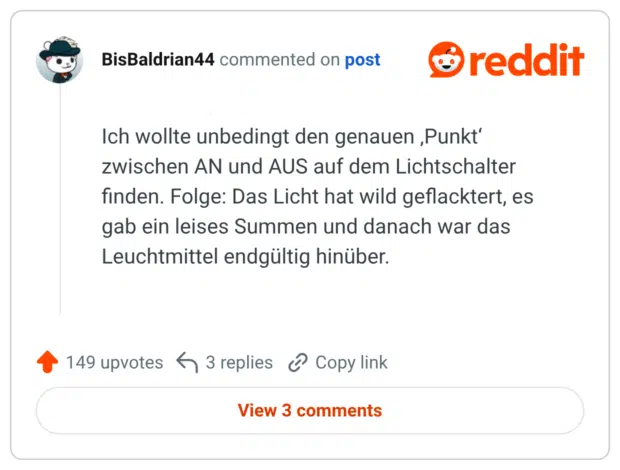 Ich wollte unbedingt den genauen ‚Punkt‘ zwischen AN und AUS auf dem Lichtschalter finden. Folge: Das Licht hat wild geflacktert, es gab ein leises Summen und danach war das Leuchtmittel endgültig hinüber.