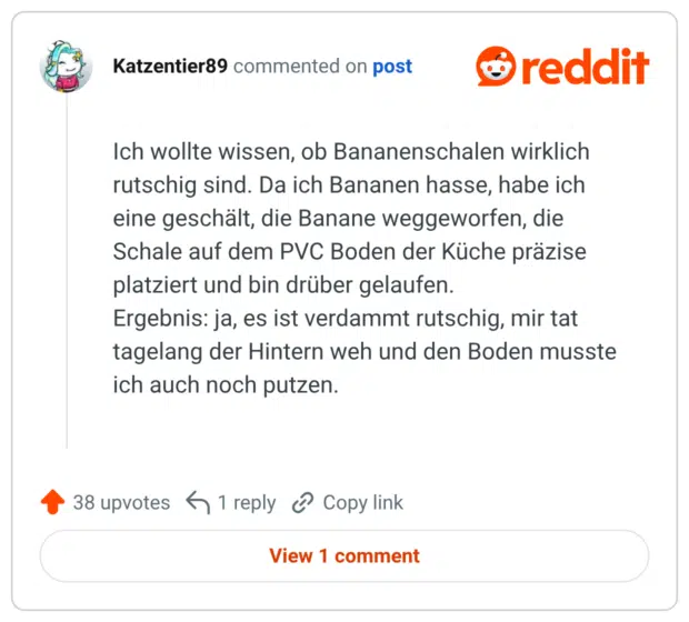 Ich wollte wissen, ob Bananenschalen wirklich rutschig sind. Da ich Bananen hasse, habe ich eine geschält, die Banane weggeworfen, die Schale auf dem PVC Boden der Küche präzise platziert und bin drüber gelaufen. Ergebnis: ja, es ist verdammt rutschig, mir tat tagelang der Hintern weh und den Boden musste ich auch noch putzen.