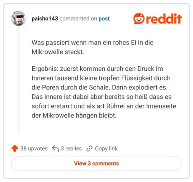 Was passiert wenn man ein rohes Ei in die Mikrowelle steckt. Ergebnis: zuerst kommen durch den Druck im Inneren tausend kleine tropfen Flüssigkeit durch die Poren durch die Schale. Dann explodiert es. Das innere ist dabei aber bereits so heiß dass es sofort erstarrt und als art Rührei an der Innenseite der Mikrowelle hängen bleibt.
