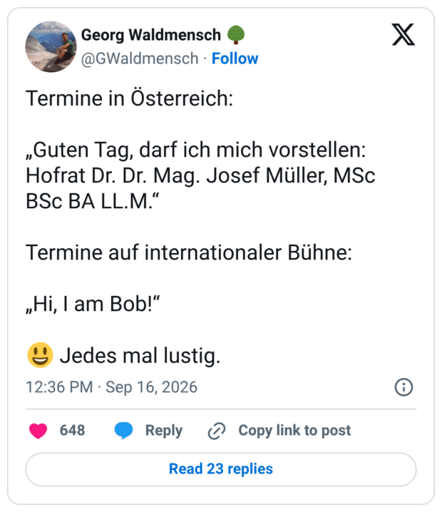 Termine in Österreich: „Guten Tag, darf ich mich vorstellen: Hofrat Dr. Dr. Mag. Josef Müller, MSc BSc BA LL.M." Termine auf internationaler Bühne: „Hi, I am Bob!" 12:36 PM • Sep 16, 2026 Jedes mal lustig.