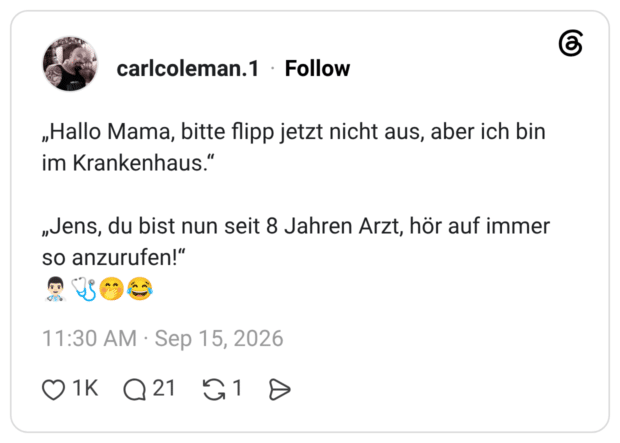 „Hallo Mama, bitte flipp jetzt nicht aus, aber ich bin im Krankenhaus.' „Jens, du bist nun seit 8 Jahren Arzt, hör auf immer so anzurufen!"