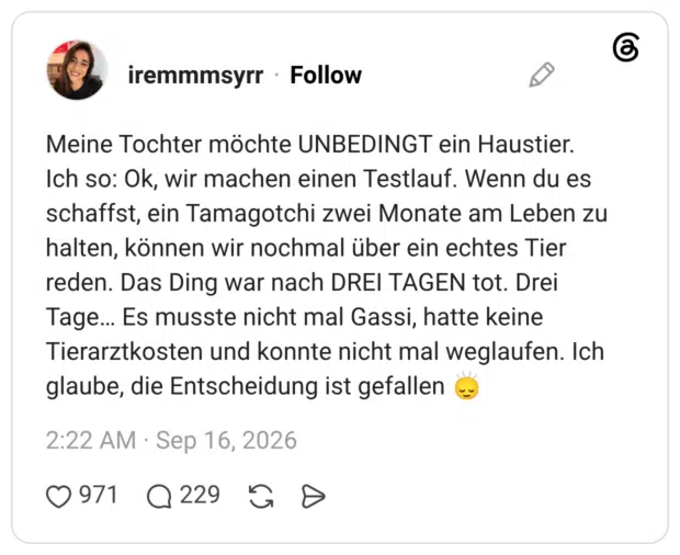 Meine Tochter möchte UNBEDINGT ein Haustier. Ich so: Ok, wir machen einen Testlauf. Wenn du es schaffst, ein Tamagotchi zwei Monate am Leben zu halten, können wir nochmal über ein echtes Tier reden. Das Ding war nach DREI TAGEN tot. Drei Tage… Es musste nicht mal Gassi, hatte keine Tierarztkosten und konnte nicht mal weglaufen. Ich glaube, die Entscheidung ist gefallen 🙂↕️