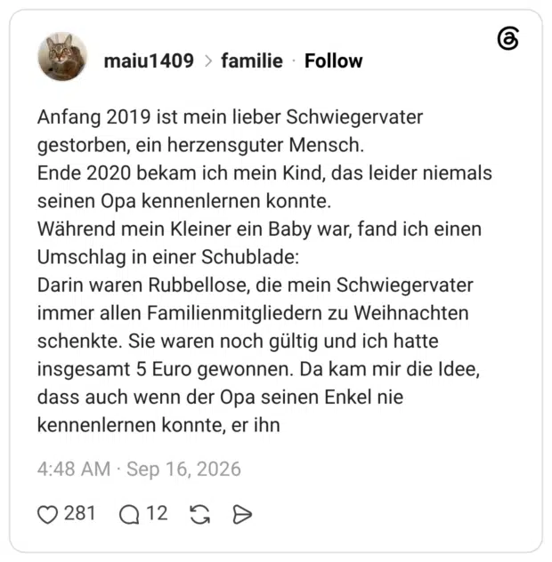 Anfang 2019 ist mein lieber Schwiegervater gestorben, ein herzensguter Mensch. Ende 2020 bekam ich mein Kind, das leider niemals seinen Opa kennenlernen konnte. Während mein Kleiner ein Baby war, fand ich einen Umschlag in einer Schublade: Darin waren Rubbellose, die mein Schwiegervater immer allen Familienmitgliedern zu Weihnachten schenkte. Sie waren noch gültig und ich hatte insgesamt 5 Euro gewonnen. Da kam mir die Idee, dass auch wenn der Opa seinen Enkel nie kennenlernen konnte, er ihn 1 / 2