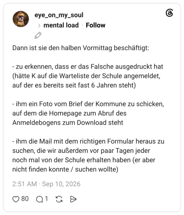 Dann ist sie den halben Vormittag beschäftigt: - zu erkennen, dass er das Falsche ausgedruckt hat (hätte K auf die Warteliste der Schule angemeldet, auf der es bereits seit fast 6 Jahren steht) - ihm ein Foto vom Brief der Kommune zu schicken, auf dem die Homepage zum Abruf des Anmeldebogens zum Download steht - ihm die Mail mit dem richtigen Formular heraus zu suchen, die wir außerdem vor paar Tagen jeder noch mal von der Schule erhalten haben (er aber nicht finden konnte / suchen wollte)